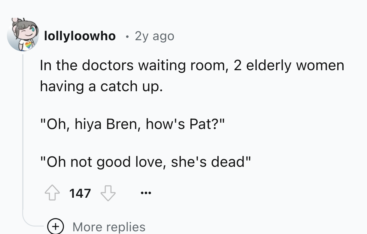 screenshot - lollyloowho 2y ago In the doctors waiting room, 2 elderly women having a catch up. "Oh, hiya Bren, how's Pat?" "Oh not good love, she's dead" 147 More replies